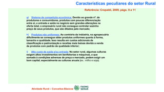 Características peculiares do setor Rural
g) Sistema de competição econômica: Devido ao grande nº. de
produtores e consumidores, produtos com poucas diferenciação
entre si, e entrada e saída no negócio sem grandes alterações na
oferta total, o empresário rural não consegue controlar sozinho
preço de seus produtos, que são ditados pelo mercado;
h) Produtos não uniformes: Ao contrário da indústria, na agropecuária
dificilmente se consegue obter produtos uniformes quanto à forma,
tamanho e qualidade. Isso resulta em custos adicionais de
classificação e padronização e receitas mais baixas devido a venda
de produtos com padrão de qualidade inferior;
i) Alto custo de saída e/ou entrada: No setor rural, algumas culturas
exigem altos investimentos em benfeitorias e máquinas, o que
somado à condições adversas de preço e mercado, podem exigir um
bom capital, especialmente as culturas anuais (ex.: milho e soja).
Atividade Rural – Conceitos Básicos
Referência: Crepaldi, 2009, págs. 9 a 11
 