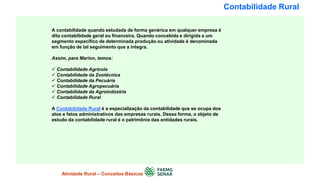 Contabilidade Rural
A contabilidade quando estudada de forma genérica em qualquer empresa é
dita contabilidade geral ou financeira. Quando concebida e dirigida a um
segmento específico de determinada produção ou atividade é denominada
em função de tal seguimento que a integra.
Assim, para Marion, temos:
 Contabilidade Agrícola
 Contabilidade da Zootécnica
 Contabilidade da Pecuária
 Contabilidade Agropecuária
 Contabilidade da Agroindústria
 Contabilidade Rural
A Contabilidade Rural é a especialização da contabilidade que se ocupa dos
atos e fatos administrativos das empresas rurais. Dessa forma, o objeto de
estudo da contabilidade rural é o patrimônio das entidades rurais.
Atividade Rural – Conceitos Básicos
 