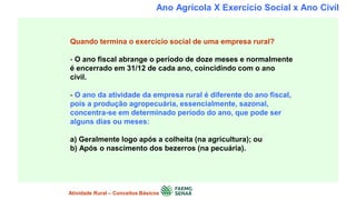 Ano Agrícola X Exercício Social x Ano Civil
Quando termina o exercício social de uma empresa rural?
- O ano fiscal abrange o período de doze meses e normalmente
é encerrado em 31/12 de cada ano, coincidindo com o ano
civil.
- O ano da atividade da empresa rural é diferente do ano fiscal,
pois a produção agropecuária, essencialmente, sazonal,
concentra-se em determinado período do ano, que pode ser
alguns dias ou meses:
a) Geralmente logo após a colheita (na agricultura); ou
b) Após o nascimento dos bezerros (na pecuária).
Atividade Rural – Conceitos Básicos
 