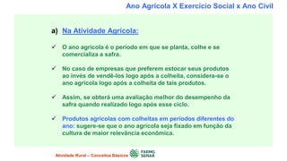 Ano Agrícola X Exercício Social x Ano Civil
a) Na Atividade Agrícola:
 O ano agrícola é o período em que se planta, colhe e se
comercializa a safra.
 No caso de empresas que preferem estocar seus produtos
ao invés de vendê-los logo após a colheita, considera-se o
ano agrícola logo após a colheita de tais produtos.
 Assim, se obterá uma avaliação melhor do desempenho da
safra quando realizado logo após esse ciclo.
 Produtos agrícolas com colheitas em períodos diferentes do
ano: sugere-se que o ano agrícola seja fixado em função da
cultura de maior relevância econômica.
Atividade Rural – Conceitos Básicos
 