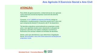 Ano Agrícola X Exercício Social x Ano Civil
ATENÇÃO:
Para efeito de gerenciamento, a observância do ano agrícola
como exercício social da empresa rural será de extrema
relevância.
Contudo, a Lei 7.450/85 do Imposto de Renda obriga as
empresas a condicionarem o exercício social com o ano civil
que compreende desde 01 de janeiro até 31 de dezembro.
Tal decisão prejudicou sensivelmente as empresas rurais,
pois o ano agrícola mostra mais claramente a situação da
empresa e permite uma melhor avaliação econômica e
financeira com escopo voltado às tomadas de decisões.
Assim, para que atendamos o que determina a legislação
fiscal, será tomado o ano civil como exercício social para as
empresas rurais.
Atividade Rural – Conceitos Básicos
 