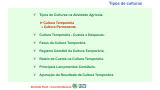 Tipos de culturas
 Tipos de Culturas na Atividade Agrícola.
 Cultura Temporária
 Cultura Permanente.
 Cultura Temporária - Custos x Despesas.
 Fases da Cultura Temporária.
 Registro Contábil da Cultura Temporária.
 Rateio de Custos na Cultura Temporária.
 Principais Lançamentos Contábeis.
 Apuração do Resultado da Cultura Temporária.
Atividade Rural – Conceitos Básicos
 