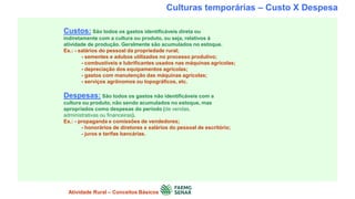 Culturas temporárias – Custo X Despesa
Custos: São todos os gastos identificáveis direta ou
indiretamente com a cultura ou produto, ou seja, relativos à
atividade de produção. Geralmente são acumulados no estoque.
Ex.: - salários do pessoal da propriedade rural;
- sementes e adubos utilizados no processo produtivo;
- combustíveis e lubrificantes usados nas máquinas agrícolas;
- depreciação dos equipamentos agrícolas;
- gastos com manutenção das máquinas agrícolas;
- serviços agrônomos ou topográficos, etc.
Despesas: São todos os gastos não identificáveis com a
cultura ou produto, não sendo acumulados no estoque, mas
apropriados como despesas do período (de vendas,
administrativas ou financeiras).
Ex.: - propaganda e comissões de vendedores;
- honorários de diretores e salários do pessoal de escritório;
- juros e tarifas bancárias.
Atividade Rural – Conceitos Básicos
 