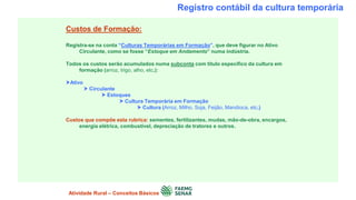 Registro contábil da cultura temporária
Custos de Formação:
Registra-se na conta “Culturas Temporárias em Formação”, que deve figurar no Ativo
Circulante, como se fosse “Estoque em Andamento” numa indústria.
Todos os custos serão acumulados numa subconta com título específico da cultura em
formação (arroz, trigo, alho, etc.):
Ativo
 Circulante
 Estoques
 Cultura Temporária em Formação
 Cultura (Arroz, Milho, Soja, Feijão, Mandioca, etc.)
Custos que compõe esta rubrica: sementes, fertilizantes, mudas, mão-de-obra, encargos,
energia elétrica, combustível, depreciação de tratores e outros.
Atividade Rural – Conceitos Básicos
 