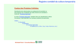 Registro contábil da cultura temporária
Custos dos Produtos Colhidos:
Geralmente são relacionados ao acabamento do produto ou
para deixá-lo em condições de venda. Devem ser somados à
conta de “Produtos Agrícolas”.
A conta “Produtos Agrícolas” também deve ser classificada no Ativo
Circulante, o que equivale a um estoque acabado (armazenado).
Ativo
 Circulante
 Estoques
 Produtos Agrícolas
 Cultura (Arroz, Milho, Soja, Feijão, Mandioca, etc.)
Atividade Rural – Conceitos Básicos
 