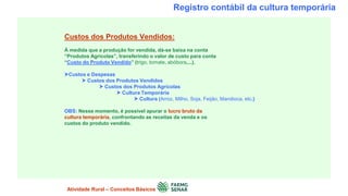 Registro contábil da cultura temporária
Custos dos Produtos Vendidos:
À medida que a produção for vendida, dá-se baixa na conta
“Produtos Agrícolas”, transferindo o valor de custo para conta
“Custo do Produto Vendido” (trigo, tomate, abóbora,...).
Custos e Despesas
 Custos dos Produtos Vendidos
 Custos dos Produtos Agrícolas
 Cultura Temporária
 Cultura (Arroz, Milho, Soja, Feijão, Mandioca, etc.)
OBS: Nesse momento, é possível apurar o lucro bruto da
cultura temporária, confrontando as receitas da venda e os
custos do produto vendido.
Atividade Rural – Conceitos Básicos
 