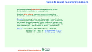 Rateio de custos na cultura temporária
Nos poucos casos de única cultura, todos os custos se tornam
diretos à cultura e assim devem ser apropriados.
Existindo várias culturas, caso mais comum, há necessidade
de rateio dos custos indiretos, proporcionalmente a cada cultura.
Exemplo: Em uma propriedade rural alugou-se por 2 meses 5 tratores,
usados no preparo da terra para o plantio de feijão e arroz. Qual o custo
que deve ser apropriado para cada cultura, sabendo-se que cada trator
custa por mês 2.000 reais e que das 8 horas que eram utilizados por dia,
dedicavam-se 5 para a área do plantio do feijão e 3 para a do arroz?
Cálculo: 5 tratores X R$ 2.000 = 10.000 x 2 meses = R$ 20.000
R$ 20.000 / 8h = 2.500 X 5h = R$12.500 (feijão) => 62,5%
R$ 20.000 / 8h = 2.500 X 3h = R$ 7.500 (arroz) => 37,5%
Atividade Rural – Conceitos Básicos
 