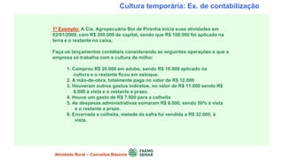 Cultura temporária: Ex. de contabilização
1º Exemplo: A Cia. Agropecuária Boi de Piranha inicia suas atividades em
02/01/2009, com R$ 200.000 de capital, sendo que R$ 100.000 foi aplicado na
terra e o restante no caixa.
Faça os lançamentos contábeis considerando as seguintes operações e que a
empresa só trabalha com a cultura de milho:
1. Comprou R$ 20.000 em adubo, sendo R$ 16.000 aplicado na
cultura e o restante ficou em estoque.
2. A mão-de-obra, totalmente paga no valor de R$ 12.000
3. Houveram outros gastos indiretos, no valor de R$ 11.000 sendo R$
8.000 à vista e o restante a prazo.
4. Houve um gasto de R$ 7.000 para a colheita
5. As despesas administrativas somaram R$ 8.000, sendo 50% à vista
e o restante a prazo.
6. Encerrada a colheita, metade da safra foi vendida a R$ 32.000, à
vista.
Atividade Rural – Conceitos Básicos
 
