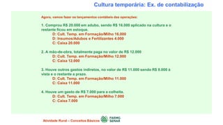 Cultura temporária: Ex. de contabilização
Agora, vamos fazer os lançamentos contábeis das operações:
1. Comprou R$ 20.000 em adubo, sendo R$ 16.000 aplicado na cultura e o
restante ficou em estoque.
D: Cult. Temp. em Formação/Milho 16.000
D: Insumos/Adubos e Fertilizantes 4.000
C: Caixa 20.000
2. A mão-de-obra, totalmente paga no valor de R$ 12.000
D: Cult. Temp. em Formação/Milho 12.000
C: Caixa 12.000
3. Houve outros gastos indiretos, no valor de R$ 11.000 sendo R$ 8.000 à
vista e o restante a prazo.
D: Cult. Temp. em Formação/Milho 11.000
C: Caixa 11.000
4. Houve um gasto de R$ 7.000 para a colheita.
D: Cult. Temp. em Formação/Milho 7.000
C: Caixa 7.000
Atividade Rural – Conceitos Básicos
 