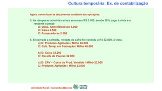 Cultura temporária: Ex. de contabilização
Agora, vamos fazer os lançamentos contábeis das operações:
5. As despesas administrativas somaram R$ 5.000, sendo 50% pago à vista e o
restante a prazo
D: Desp. Administrativas 5.000
C: Caixa 2.500
C: Fornecedores 2.500
6. Encerrada a colheita, metade da safra foi vendida a R$ 32.000, à vista.
a) D: Produtos Agrícolas / Milho 46.000
C: Cult. Temp. em Formação / Milho 46.000
b) D: Caixa 32.000
C: Receita de Vendas 32.000
c) D: CPV – Custo do Prod. Vendido / Milho 23.000
C: Produtos Agrícolas / Milho 23.000
Atividade Rural – Conceitos Básicos
 
