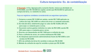 Cultura temporária: Ex. de contabilização
2º Exemplo: A Cia. Agropecuária Jumento Gordo, inicia sua atividade em
01/03/2009, com R$ 120.000 de capital, sendo que R$ 50.000 foi aplicado na
compra de terra, e o restante no caixa.
Faça os registros contábeis considerando as seguintes operações:
1. Comprou a prazo R$ 15.000 em adubo, sendo R$ 7.000 aplicado na
cultura de soja, R$ 5.000 na cultura de arroz e o restante estocado.
2. Da mão-de-obra, totalmente paga no valor de R$ 10.000, 60% foi
para soja e o restante para o arroz.
3. Houveram outros gastos indiretos no valor de R$ 5.000, sendo R$
60% para soja e o restante para o arroz.
4. Ocorreu um desembolso de R$ 7.000 para a colheita da soja.
5. Para a colheita do arroz, os custos totalizaram R$ 5.000.
6. As despesas operacionais administrativas foram de R$ 9.000 e com
vendas de R$ 6.000.
7. 80% da colheita de Arroz foi vendida à vista por R$ 20.000
8. Metade da colheita da soja foi vendida a prazo por R$ 30.000
Atividade Rural – Conceitos Básicos
 