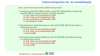 Cultura temporária: Ex. de contabilização
Agora, vamos fazer os lançamentos contábeis das operações:
1. Comprou a prazo R$ 15.000 em adubo, sendo R$ 7.000 aplicado na cultura de
soja, R$ 5.000 na cultura de arroz e o restante estocado.
D: Cult. Temp. em Formação/Arroz 5.000
D: Cult. Temp. em Formação/Soja 7.000
D: Insumos/Adubos e Fertilizantes 3.000
C: Fornecedores 15.000
2. Da mão-de-obra, totalmente paga no valor de R$ 10.000, 60% foi para soja e o
restante para o arroz
D: Cult. Temp. em Formação/Arroz 4.000
D: Cult. Temp. em Formação/Soja 6.000
C: Caixa 10.000
3. Houveram outros gastos indiretos no valor de R$ 5.000, sendo 60% para soja
e o restante para o arroz.
D: Cult. Temp. em Formação/Arroz 2.000
D: Cult. Temp. em Formação/Soja 3.000
C: Caixa 5.000
Atividade Rural – Conceitos Básicos
 