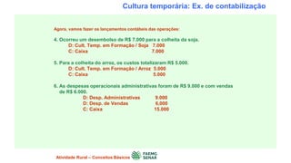 Cultura temporária: Ex. de contabilização
Agora, vamos fazer os lançamentos contábeis das operações:
4. Ocorreu um desembolso de R$ 7.000 para a colheita da soja.
D: Cult. Temp. em Formação / Soja 7.000
C: Caixa 7.000
5. Para a colheita do arroz, os custos totalizaram R$ 5.000.
D: Cult. Temp. em Formação / Arroz 5.000
C: Caixa 5.000
6. As despesas operacionais administrativas foram de R$ 9.000 e com vendas
de R$ 6.000.
D: Desp. Administrativas 9.000
D: Desp. de Vendas 6,000
C: Caixa 15.000
Atividade Rural – Conceitos Básicos
 