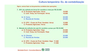 Cultura temporária: Ex. de contabilização
Agora, vamos fazer os lançamentos contábeis das operações:
7. 80% da colheita de Arroz foi vendida à vista por R$ 20.000
a) D: Produtos Agrícolas / Arroz 16.000
C: Cult. Temp. em Formação / Arroz 16.000
b) D: Caixa 20.000
C: Receita de Vendas 20.000
c) D: CPV – Custo do Prod. Vendido / Arroz 12.800
C: Produtos Agrícolas / Arroz 12.800
8. Metade da colheita da soja foi vendida a prazo por R$ 25.000
a) D: Produtos Agrícolas / Soja 23.000
C: Cult. Temp. em Formação / Soja 23.000
b) D: Clientes 25.000
C: Receita de Vendas 25.000
c) D: CPV – Custo do Prod. Vendido / Soja 11.500
C: Produtos Agrícolas / Soja 11.500
Atividade Rural – Conceitos Básicos
 