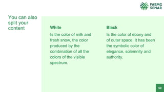 White
Is the color of milk and
fresh snow, the color
produced by the
combination of all the
colors of the visible
spectrum.
You can also
split your
content Black
Is the color of ebony and
of outer space. It has been
the symbolic color of
elegance, solemnity and
authority.
50
 
