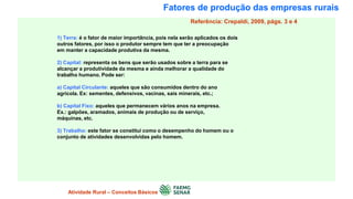 Fatores de produção das empresas rurais
1) Terra: é o fator de maior importância, pois nela serão aplicados os dois
outros fatores, por isso o produtor sempre tem que ter a preocupação
em manter a capacidade produtiva da mesma.
2) Capital: representa os bens que serão usados sobre a terra para se
alcançar a produtividade da mesma e ainda melhorar a qualidade do
trabalho humano. Pode ser:
a) Capital Circulante: aqueles que são consumidos dentro do ano
agrícola. Ex: sementes, defensivos, vacinas, sais minerais, etc.;
b) Capital Fixo: aqueles que permanecem vários anos na empresa.
Ex.: galpões, aramados, animais de produção ou de serviço,
máquinas, etc.
3) Trabalho: este fator se constitui como o desempenho do homem ou o
conjunto de atividades desenvolvidas pelo homem.
Atividade Rural – Conceitos Básicos
Referência: Crepaldi, 2009, págs. 3 e 4
 