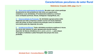 Características peculiares do setor Rural
d) Terra como participante da produção: No setor rural, a terra participa
diretamente do ciclo produtivo (e não como um suporte para
estabelecer suas atividades). É fundamental analisá-la e conhecer
suas condições químicas, físicas, biológicas e topográficas, etc.;
e) Estacionalidade da Produção: As atividades agropecuárias estão
dispersas por toda a empresa e podem ocorrer em locais distintos,
pois não existe um fluxo contínuo de produção como na indústria e
uma tarefa pode não depender da outra;
f) Incidência de Riscos: Toda a atividade econômica sujeita-se à riscos.
Os riscos são maiores no setor agropecuário devido mesmo
depender de fatores climáticos (seca, geada, granizo... ), pelo ataque
de pragas e moléstias e pelas flutuações dos preços dos seus
produtos.
Atividade Rural – Conceitos Básicos
Referência: Crepaldi, 2009, págs. 9 a 11
 