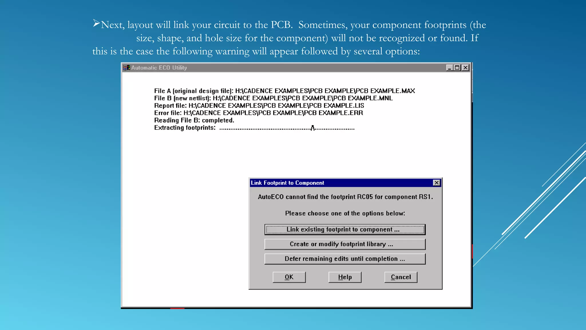 Next, layout will link your circuit to the PCB. Sometimes, your component footprints (the
size, shape, and hole size for the component) will not be recognized or found. If
this is the case the following warning will appear followed by several options:
 