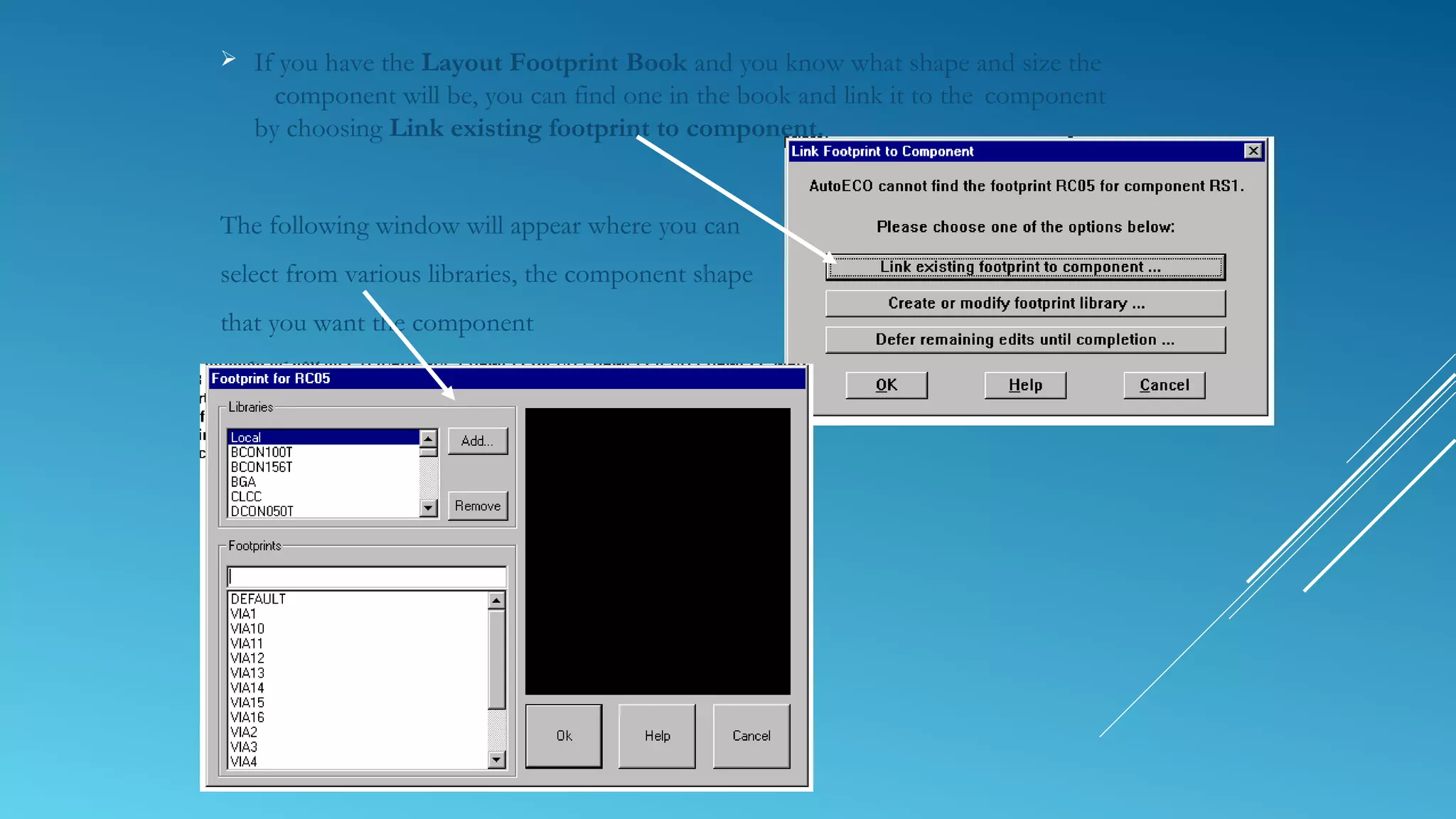  If you have the Layout Footprint Book and you know what shape and size the
component will be, you can find one in the book and link it to the component
by choosing Link existing footprint to component.
The following window will appear where you can
select from various libraries, the component shape
that you want the component
to look like.
 
