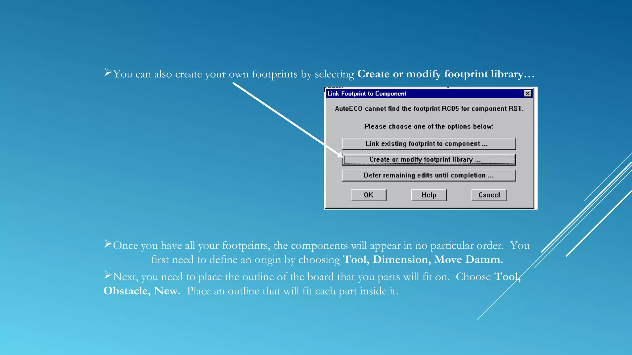 You can also create your own footprints by selecting Create or modify footprint library…
Once you have all your footprints, the components will appear in no particular order. You
first need to define an origin by choosing Tool, Dimension, Move Datum.
Next, you need to place the outline of the board that you parts will fit on. Choose Tool,
Obstacle, New. Place an outline that will fit each part inside it.
 