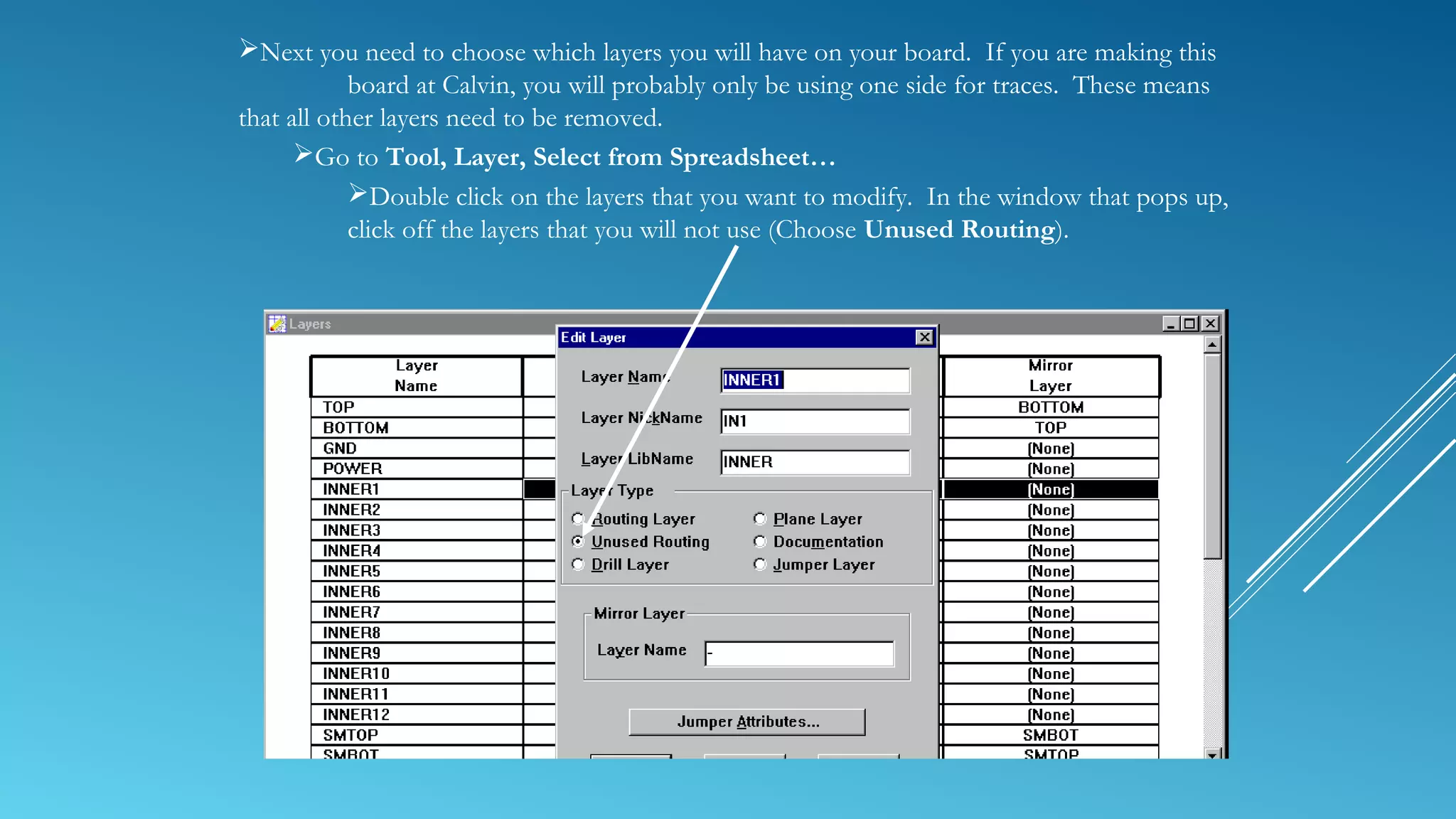 Next you need to choose which layers you will have on your board. If you are making this
board at Calvin, you will probably only be using one side for traces. These means
that all other layers need to be removed.
Go to Tool, Layer, Select from Spreadsheet…
Double click on the layers that you want to modify. In the window that pops up,
click off the layers that you will not use (Choose Unused Routing).
 