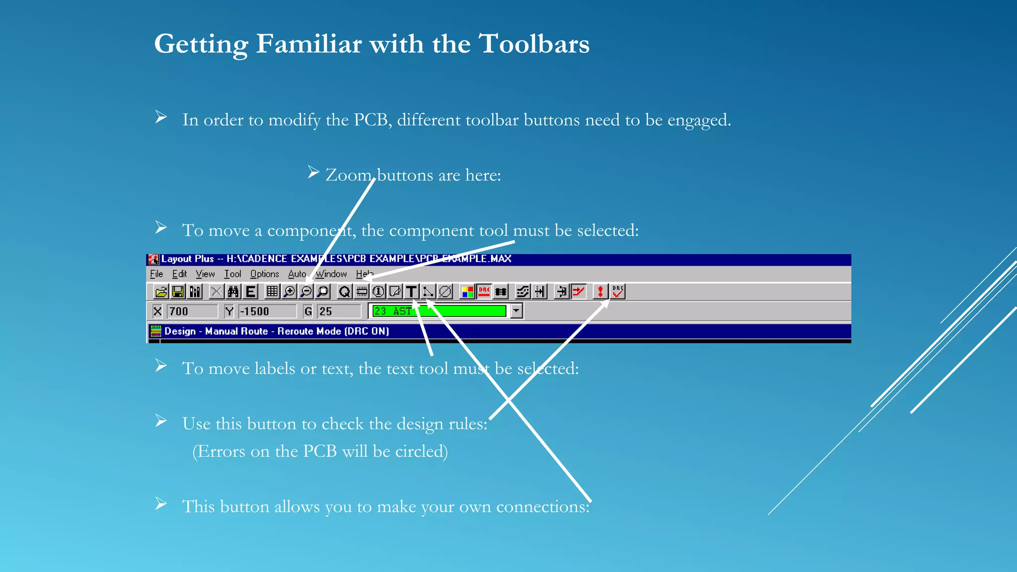 Getting Familiar with the Toolbars
 In order to modify the PCB, different toolbar buttons need to be engaged.
 Zoom buttons are here:
 To move a component, the component tool must be selected:
 To move labels or text, the text tool must be selected:
 Use this button to check the design rules:
(Errors on the PCB will be circled)
 This button allows you to make your own connections:
 