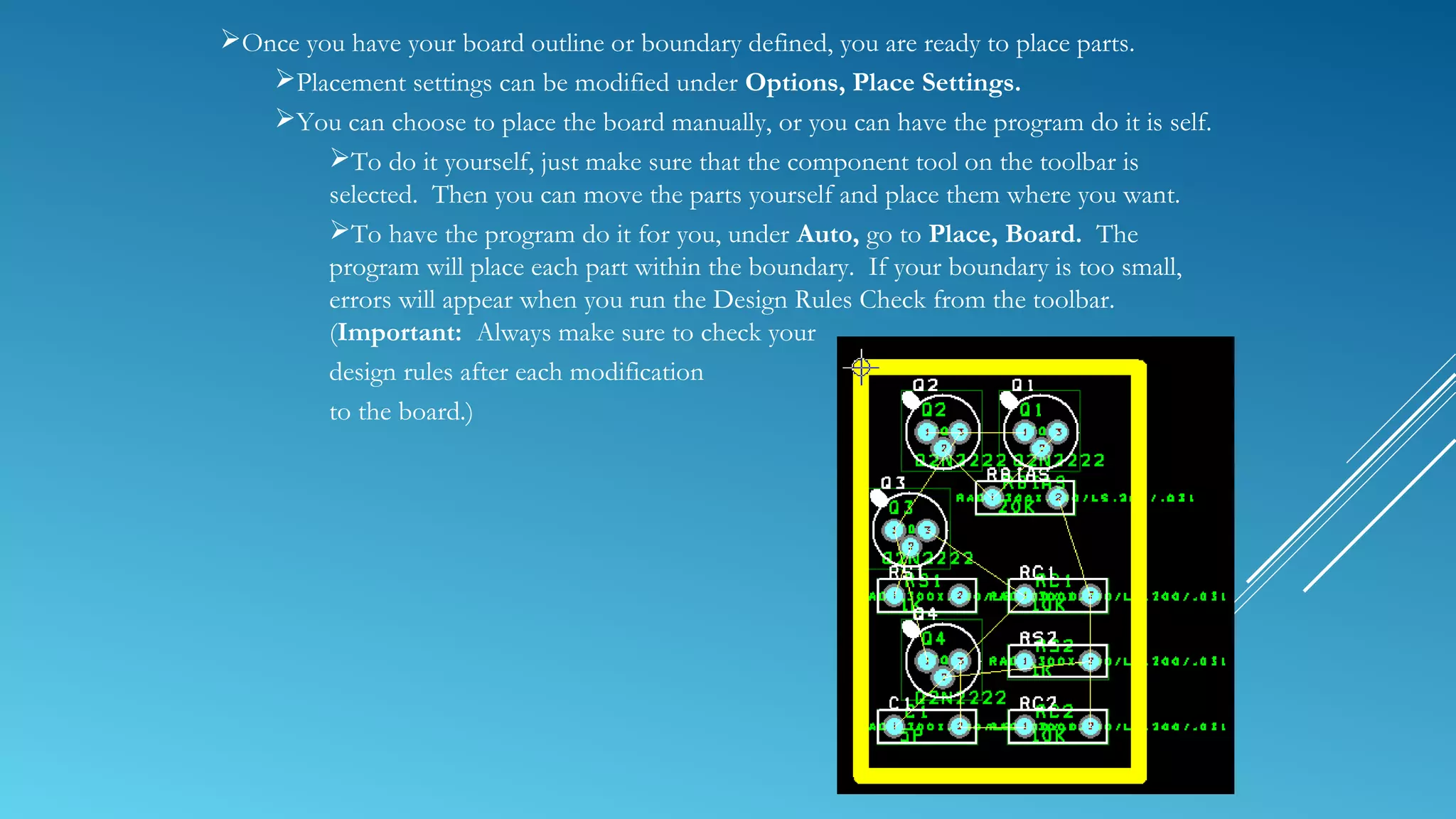 Once you have your board outline or boundary defined, you are ready to place parts.
Placement settings can be modified under Options, Place Settings.
You can choose to place the board manually, or you can have the program do it is self.
To do it yourself, just make sure that the component tool on the toolbar is
selected. Then you can move the parts yourself and place them where you want.
To have the program do it for you, under Auto, go to Place, Board. The
program will place each part within the boundary. If your boundary is too small,
errors will appear when you run the Design Rules Check from the toolbar.
(Important: Always make sure to check your
design rules after each modification
to the board.)
 