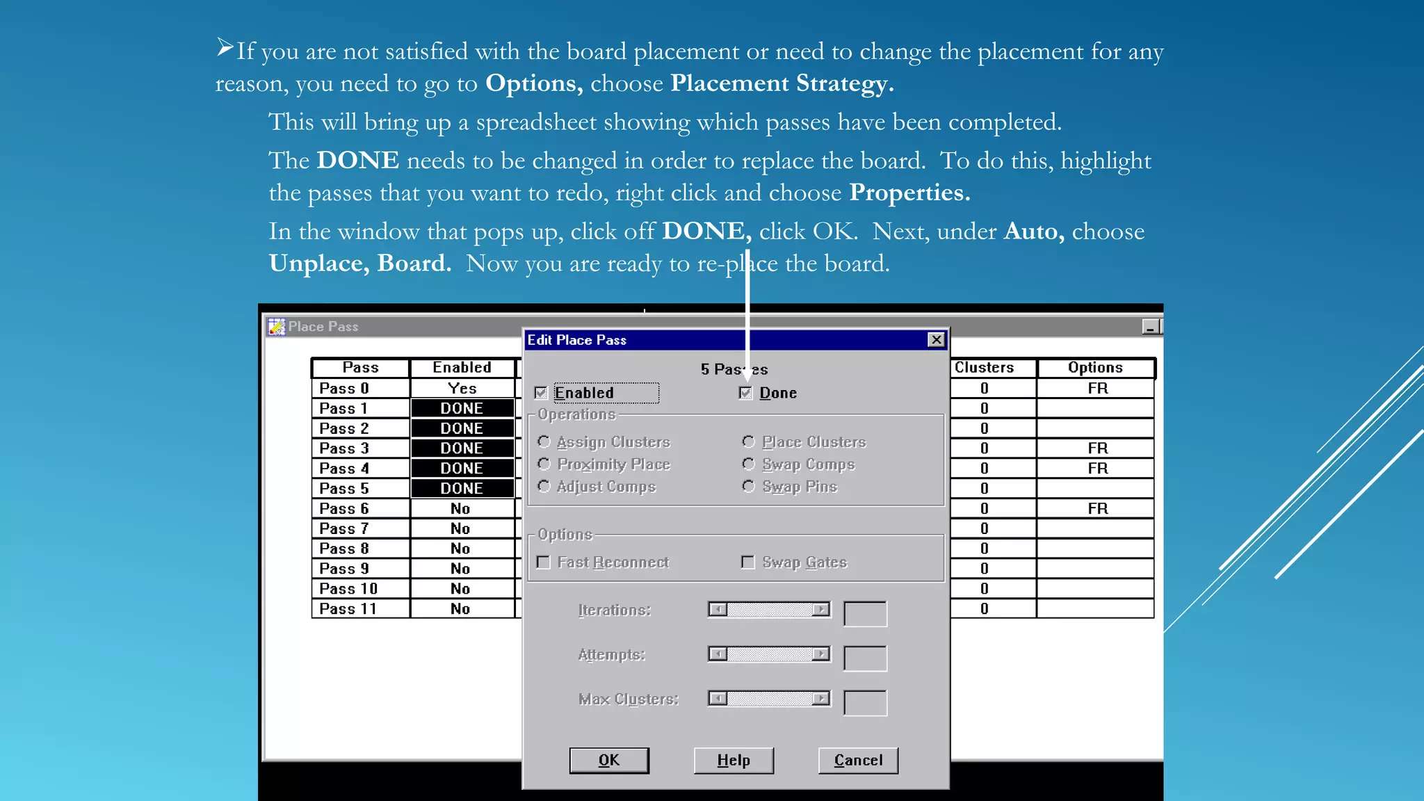 If you are not satisfied with the board placement or need to change the placement for any
reason, you need to go to Options, choose Placement Strategy.
This will bring up a spreadsheet showing which passes have been completed.
The DONE needs to be changed in order to replace the board. To do this, highlight
the passes that you want to redo, right click and choose Properties.
In the window that pops up, click off DONE, click OK. Next, under Auto, choose
Unplace, Board. Now you are ready to re-place the board.
 