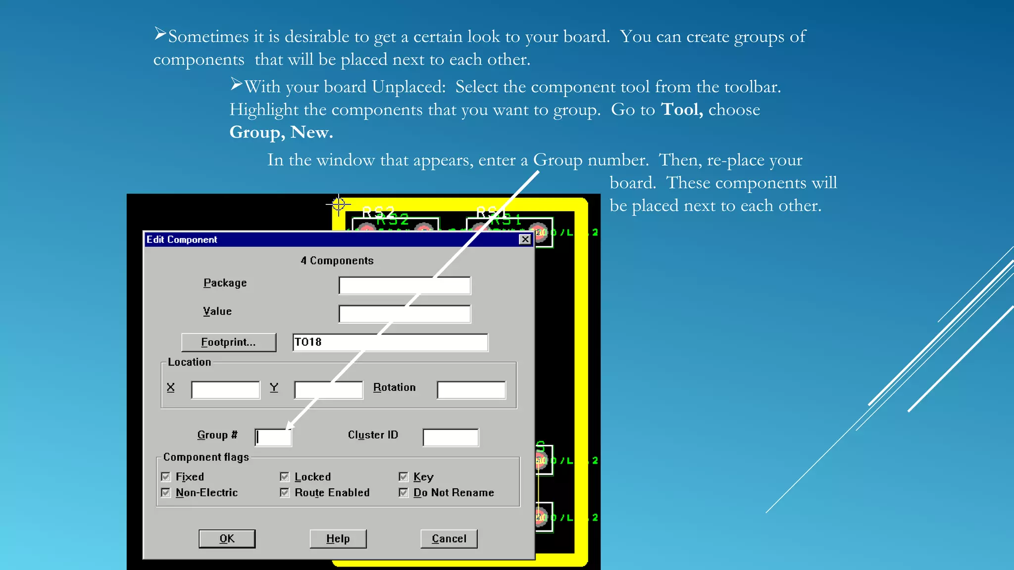 Sometimes it is desirable to get a certain look to your board. You can create groups of
components that will be placed next to each other.
With your board Unplaced: Select the component tool from the toolbar.
Highlight the components that you want to group. Go to Tool, choose
Group, New.
In the window that appears, enter a Group number. Then, re-place your
board. These components will
be placed next to each other.
 