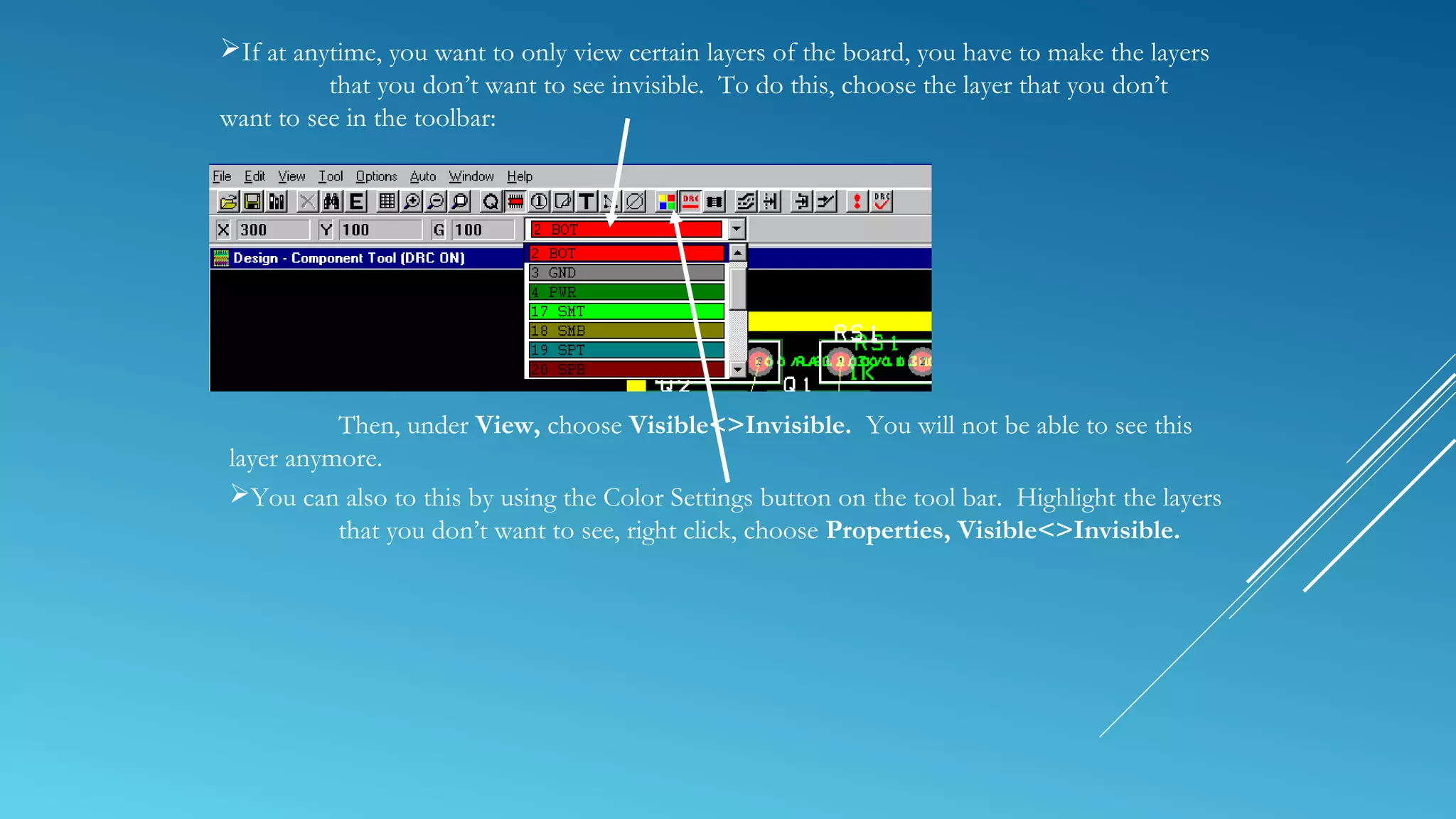 If at anytime, you want to only view certain layers of the board, you have to make the layers
that you don’t want to see invisible. To do this, choose the layer that you don’t
want to see in the toolbar:
Then, under View, choose Visible<>Invisible. You will not be able to see this
layer anymore.
You can also to this by using the Color Settings button on the tool bar. Highlight the layers
that you don’t want to see, right click, choose Properties, Visible<>Invisible.
 