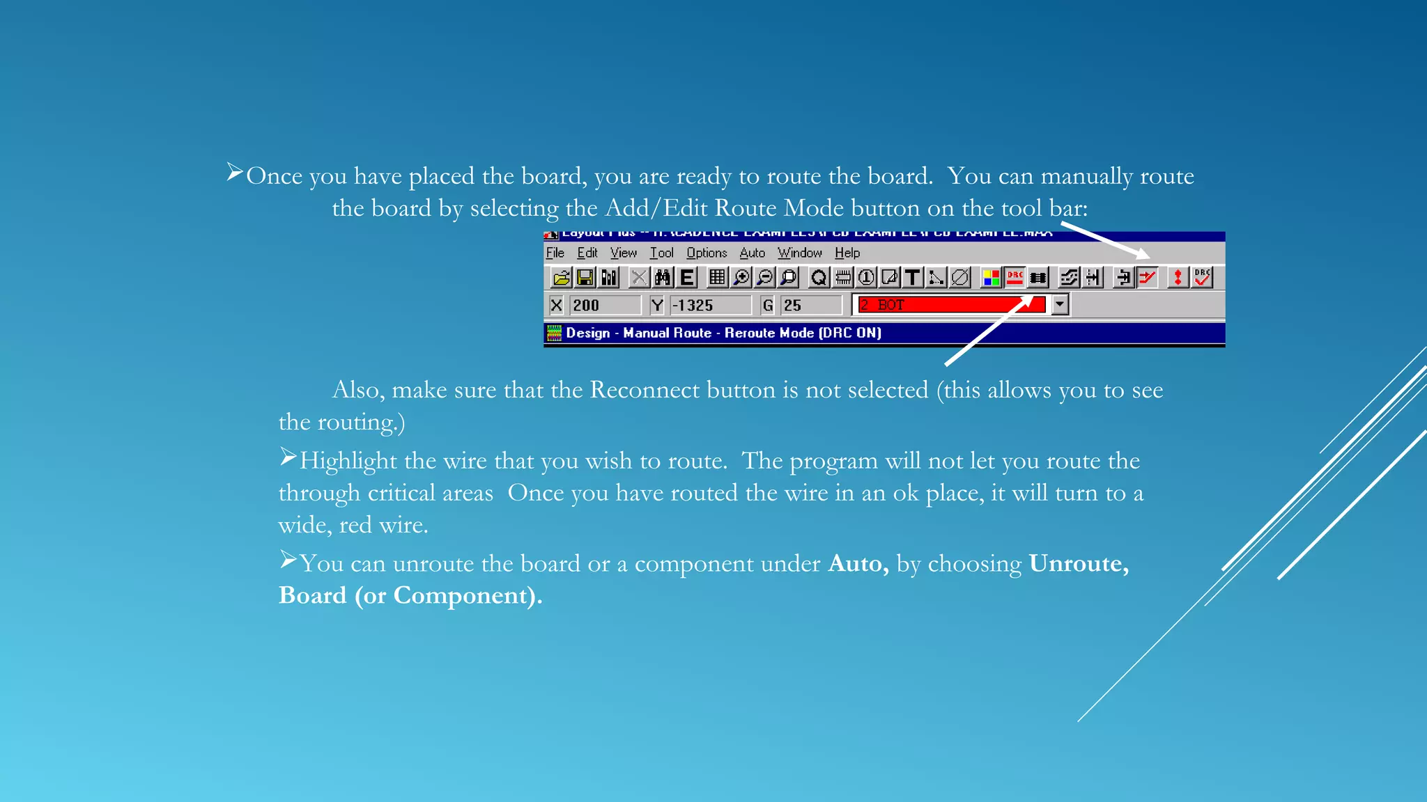 Once you have placed the board, you are ready to route the board. You can manually route
the board by selecting the Add/Edit Route Mode button on the tool bar:
Also, make sure that the Reconnect button is not selected (this allows you to see
the routing.)
Highlight the wire that you wish to route. The program will not let you route the
through critical areas Once you have routed the wire in an ok place, it will turn to a
wide, red wire.
You can unroute the board or a component under Auto, by choosing Unroute,
Board (or Component).
 