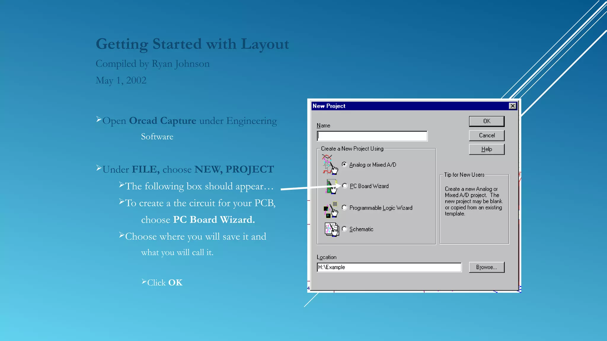 Getting Started with Layout
Compiled by Ryan Johnson
May 1, 2002
Open Orcad Capture under Engineering
Software
Under FILE, choose NEW, PROJECT
The following box should appear…
To create a the circuit for your PCB,
choose PC Board Wizard.
Choose where you will save it and
what you will call it.
Click OK
 