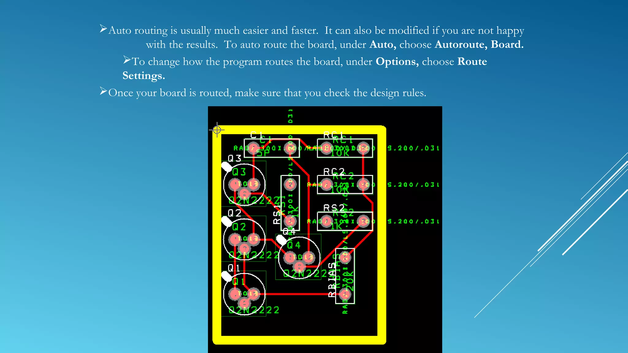 Auto routing is usually much easier and faster. It can also be modified if you are not happy
with the results. To auto route the board, under Auto, choose Autoroute, Board.
To change how the program routes the board, under Options, choose Route
Settings.
Once your board is routed, make sure that you check the design rules.
 