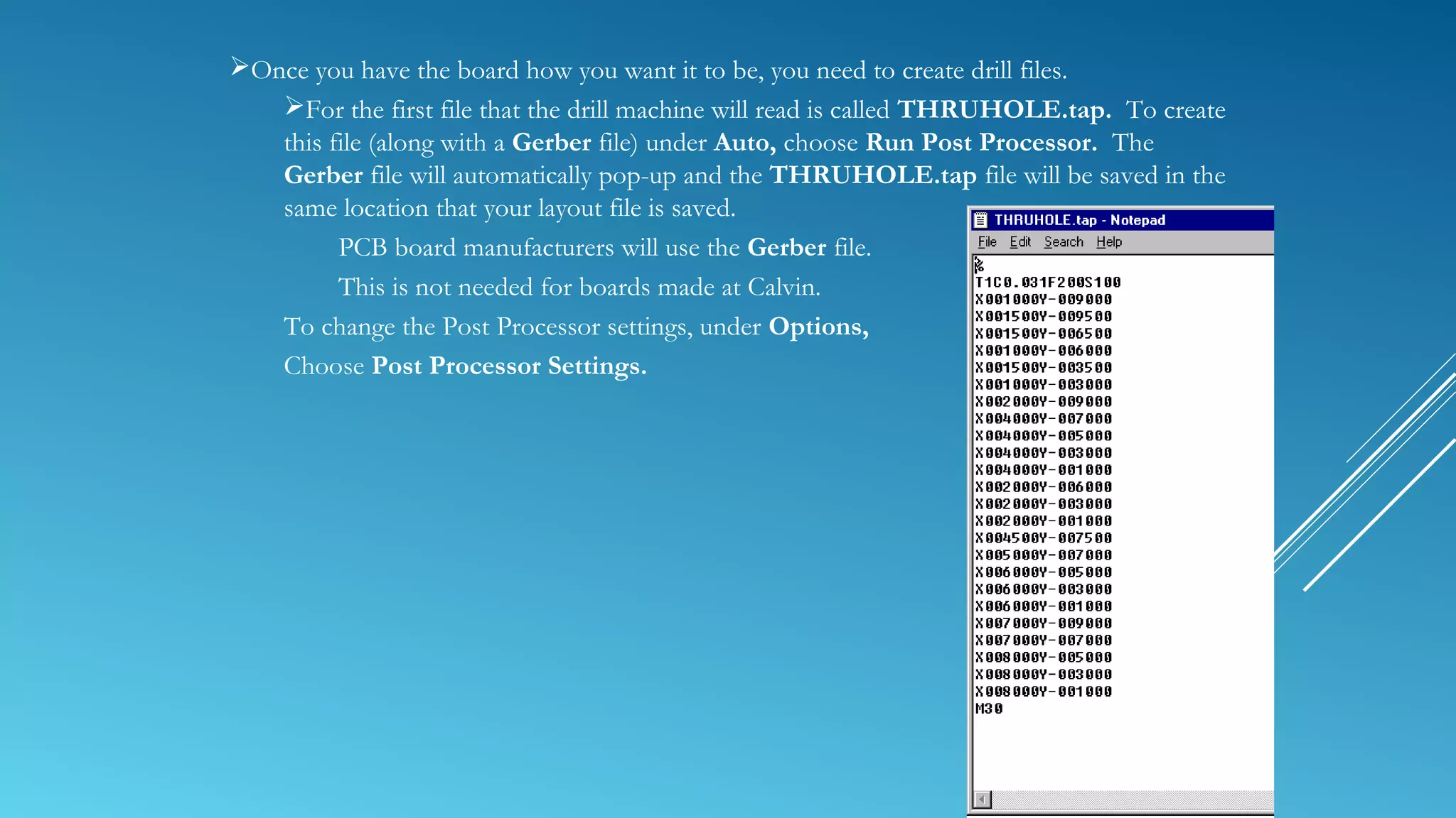 Once you have the board how you want it to be, you need to create drill files.
For the first file that the drill machine will read is called THRUHOLE.tap. To create
this file (along with a Gerber file) under Auto, choose Run Post Processor. The
Gerber file will automatically pop-up and the THRUHOLE.tap file will be saved in the
same location that your layout file is saved.
PCB board manufacturers will use the Gerber file.
This is not needed for boards made at Calvin.
To change the Post Processor settings, under Options,
Choose Post Processor Settings.
 