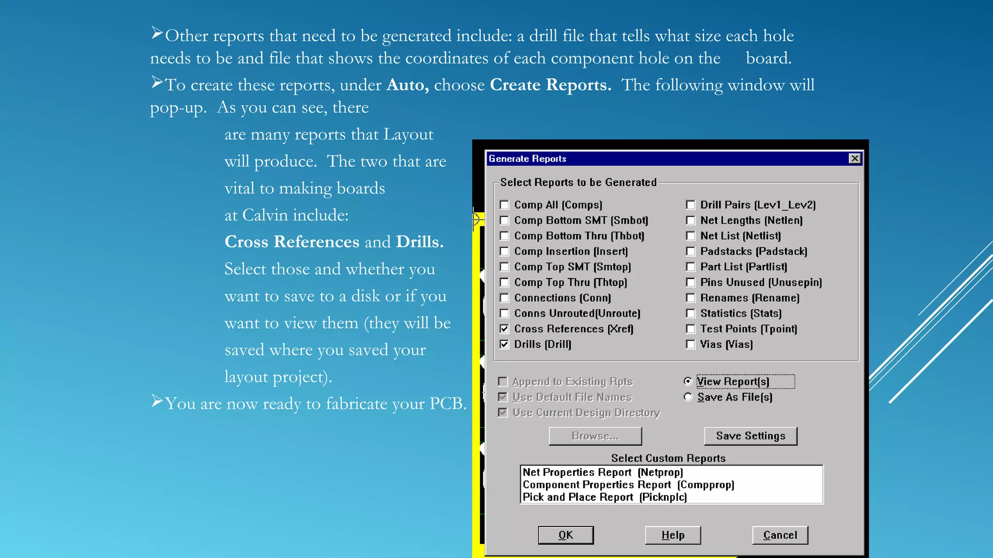 Other reports that need to be generated include: a drill file that tells what size each hole
needs to be and file that shows the coordinates of each component hole on the board.
To create these reports, under Auto, choose Create Reports. The following window will
pop-up. As you can see, there
are many reports that Layout
will produce. The two that are
vital to making boards
at Calvin include:
Cross References and Drills.
Select those and whether you
want to save to a disk or if you
want to view them (they will be
saved where you saved your
layout project).
You are now ready to fabricate your PCB.
 