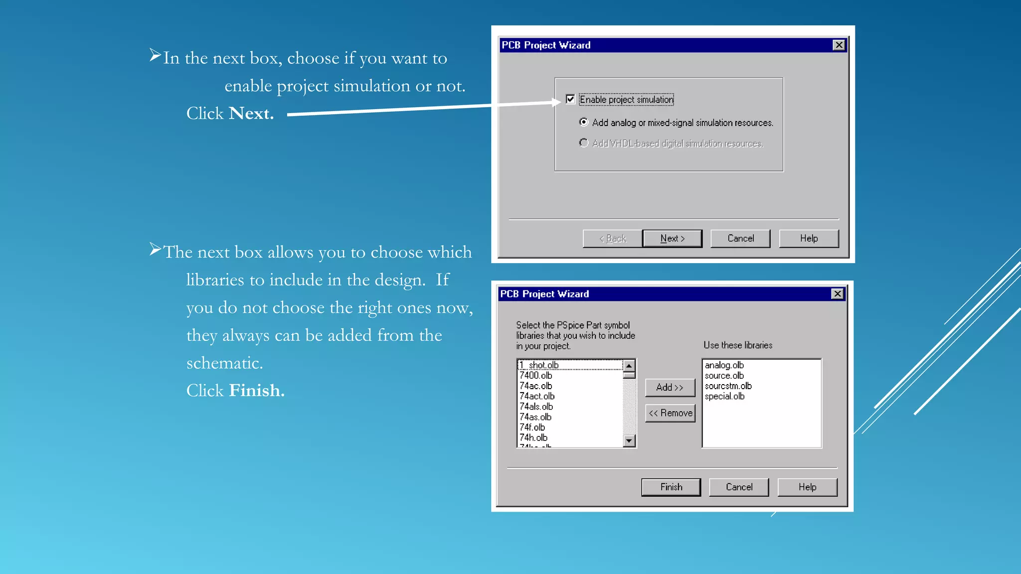 In the next box, choose if you want to
enable project simulation or not.
Click Next.
The next box allows you to choose which
libraries to include in the design. If
you do not choose the right ones now,
they always can be added from the
schematic.
Click Finish.
 