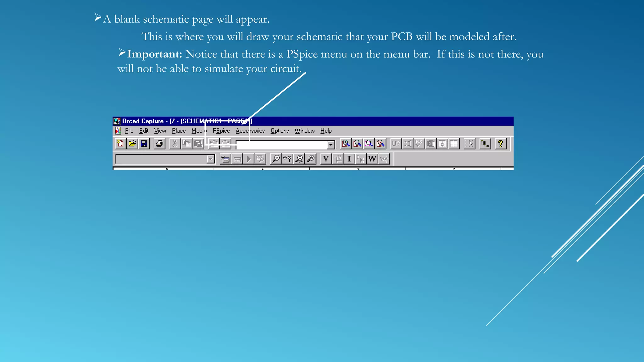 A blank schematic page will appear.
This is where you will draw your schematic that your PCB will be modeled after.
Important: Notice that there is a PSpice menu on the menu bar. If this is not there, you
will not be able to simulate your circuit.
 