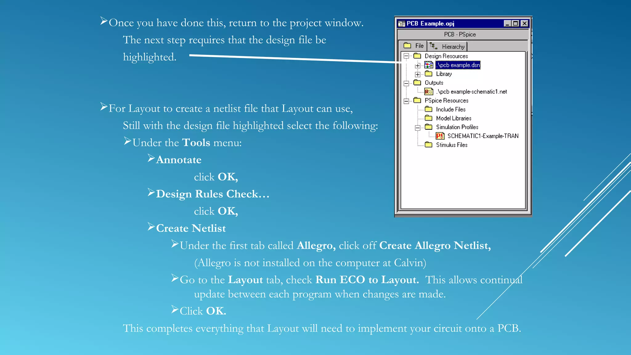 Once you have done this, return to the project window.
The next step requires that the design file be
highlighted.
For Layout to create a netlist file that Layout can use,
Still with the design file highlighted select the following:
Under the Tools menu:
Annotate
click OK,
Design Rules Check…
click OK,
Create Netlist
Under the first tab called Allegro, click off Create Allegro Netlist,
(Allegro is not installed on the computer at Calvin)
Go to the Layout tab, check Run ECO to Layout. This allows continual
update between each program when changes are made.
Click OK.
This completes everything that Layout will need to implement your circuit onto a PCB.
 