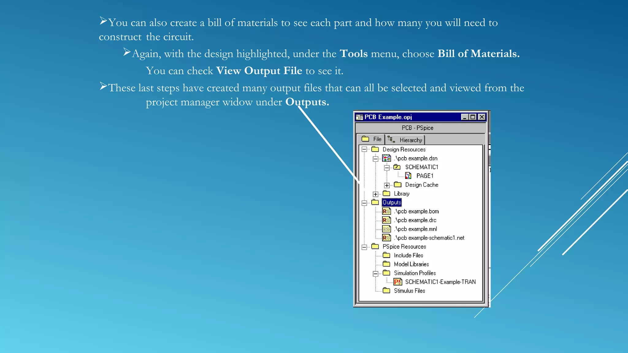 You can also create a bill of materials to see each part and how many you will need to
construct the circuit.
Again, with the design highlighted, under the Tools menu, choose Bill of Materials.
You can check View Output File to see it.
These last steps have created many output files that can all be selected and viewed from the
project manager widow under Outputs.
 