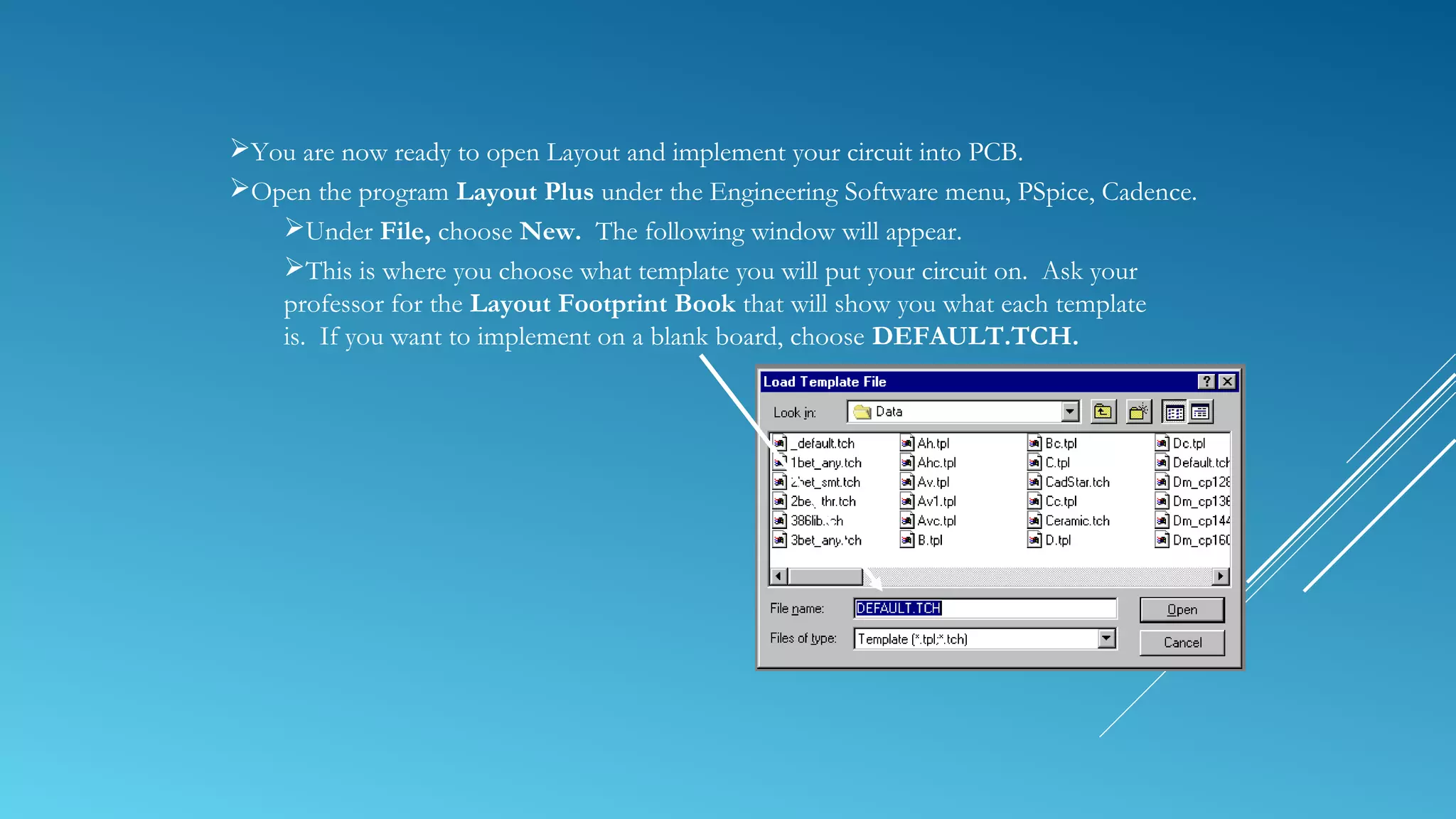 You are now ready to open Layout and implement your circuit into PCB.
Open the program Layout Plus under the Engineering Software menu, PSpice, Cadence.
Under File, choose New. The following window will appear.
This is where you choose what template you will put your circuit on. Ask your
professor for the Layout Footprint Book that will show you what each template
is. If you want to implement on a blank board, choose DEFAULT.TCH.
 