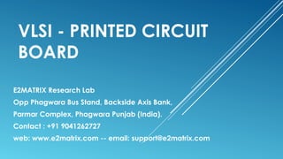 VLSI - PRINTED CIRCUIT
BOARD
E2MATRIX Research Lab
Opp Phagwara Bus Stand, Backside Axis Bank,
Parmar Complex, Phagwara Punjab (India).
Contact : +91 9041262727
web: www.e2matrix.com -- email: support@e2matrix.com
 