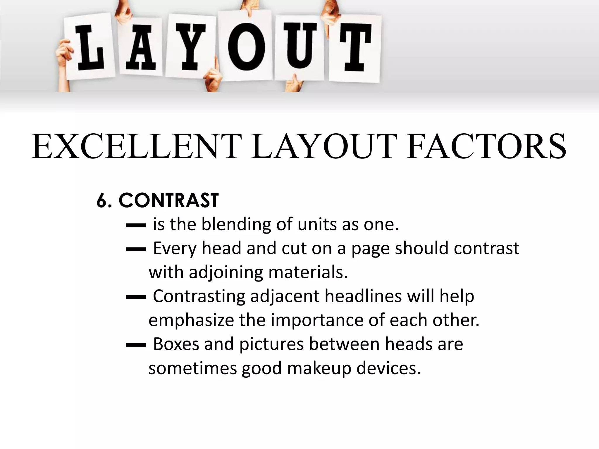 EXCELLENT LAYOUT FACTORS
  6. CONTRAST
     ▬ is the blending of units as one.
     ▬ Every head and cut on a page should contrast
       with adjoining materials.
     ▬ Contrasting adjacent headlines will help
       emphasize the importance of each other.
     ▬ Boxes and pictures between heads are
       sometimes good makeup devices.
 