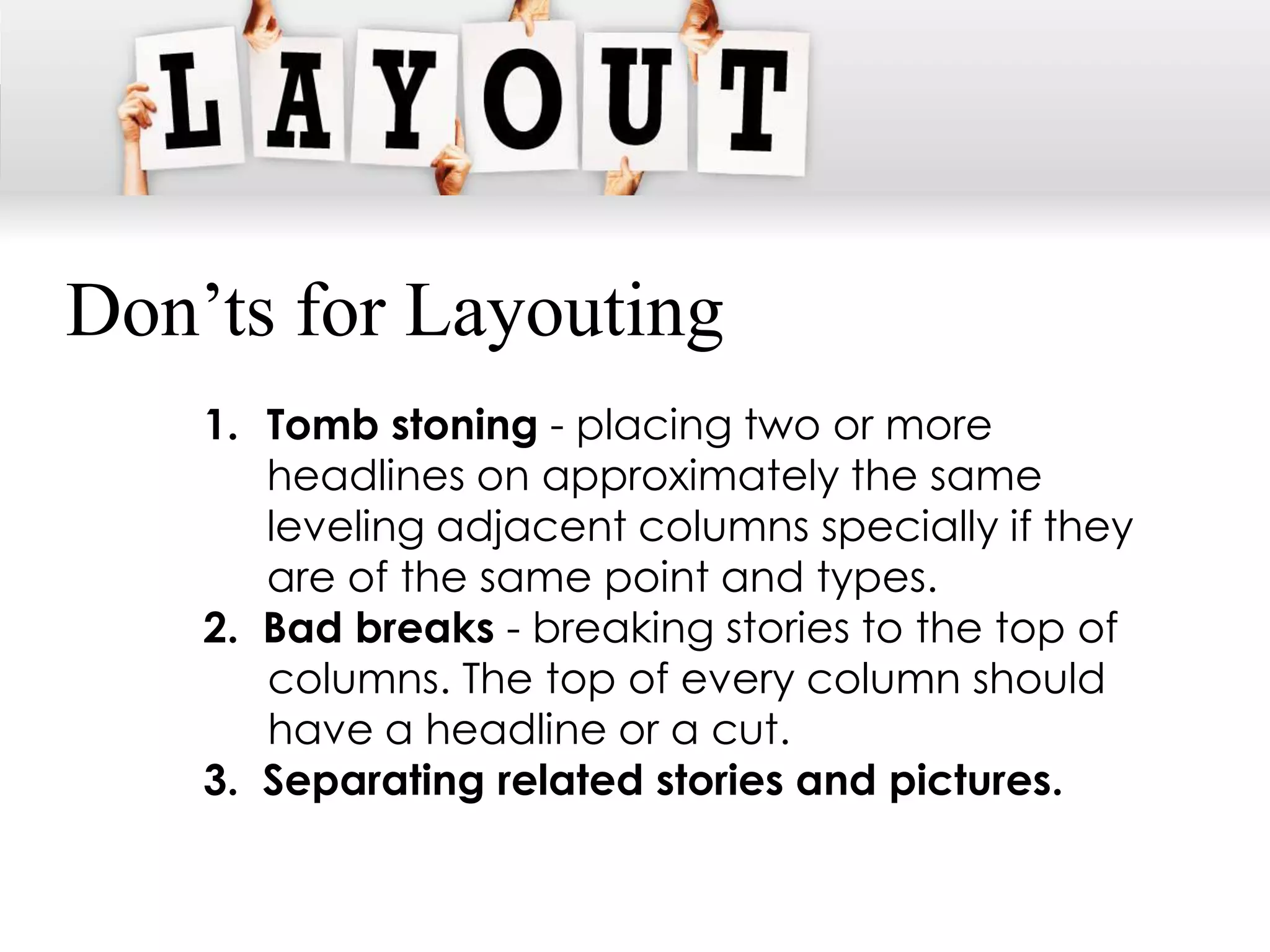 Don’ts for Layouting
    1. Tomb stoning - placing two or more
       headlines on approximately the same
       leveling adjacent columns specially if they
       are of the same point and types.
    2. Bad breaks - breaking stories to the top of
       columns. The top of every column should
       have a headline or a cut.
    3. Separating related stories and pictures.
 