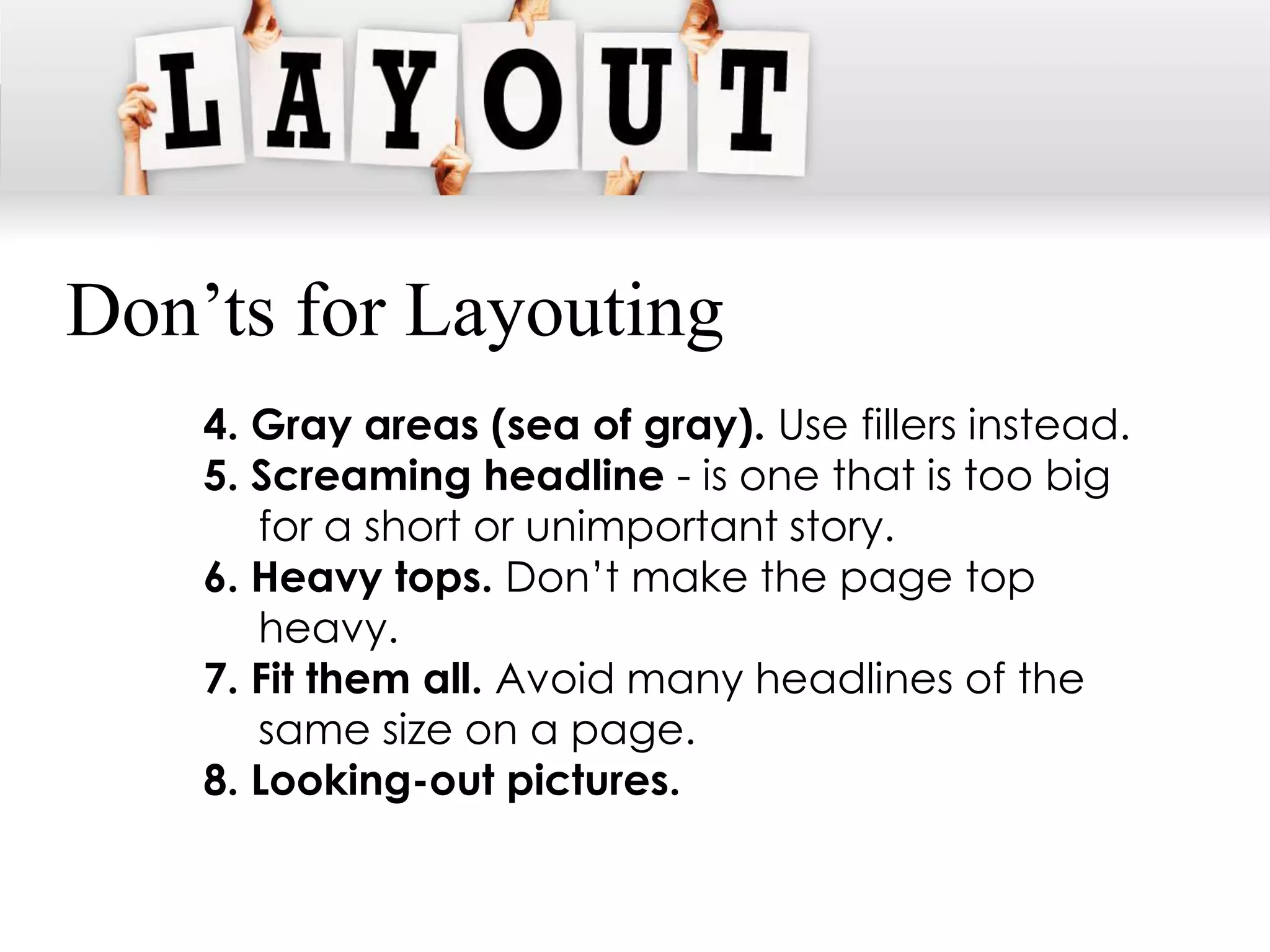 Don’ts for Layouting
    4. Gray areas (sea of gray). Use fillers instead.
    5. Screaming headline - is one that is too big
       for a short or unimportant story.
    6. Heavy tops. Don’t make the page top
       heavy.
    7. Fit them all. Avoid many headlines of the
       same size on a page.
    8. Looking-out pictures.
 