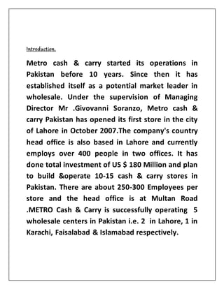 Introduction.
Metro cash & carry started its operations in
Pakistan before 10 years. Since then it has
established itself as a potential market leader in
wholesale. Under the supervision of Managing
Director Mr .Givovanni Soranzo, Metro cash &
carry Pakistan has opened its first store in the city
of Lahore in October 2007.The company's country
head office is also based in Lahore and currently
employs over 400 people in two offices. It has
done total investment of US $ 180 Million and plan
to build &operate 10-15 cash & carry stores in
Pakistan. There are about 250-300 Employees per
store and the head office is at Multan Road
.METRO Cash & Carry is successfully operating 5
wholesale centers in Pakistan i.e. 2 in Lahore, 1 in
Karachi, Faisalabad & Islamabad respectively.
 