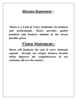Mission Statement :-
Metro is a Cash & Carry wholesaler for business
and professionals. Metro provides quality
products and business solution at the lowest
possible prices
Vision Statement:-
Metro will dominate the cash & carry wholesale
segment through our unique business formula
which improves the competitiveness of our
customers all over the country.
 