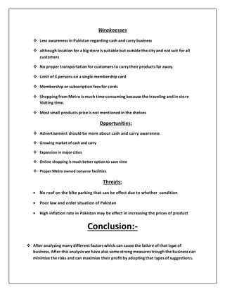 Weaknesses
 Less awareness in Pakistan regarding cash and carry business
 although location for a big store is suitable but outside the city and not suit for all
customers
 No proper transportation for customers to carry their products far away.
 Limit of 3 persons on a single membership card
 Membership or subscription fees for cards
 Shopping from Metro is much time consuming because the traveling and in store
Visiting time.
 Most small products price is not mentioned in the shelves
Opportunities:
 Advertisement should be more about cash and carry awareness
 Growing market of cash and carry
 Expansion in major cities
 Online shopping is much better option to save time
 Proper Metro owned convene facilities
Threats:
 No roof on the bike parking that can be effect due to whether condition
 Poor law and order situation of Pakistan
 High inflation rate in Pakistan may be effect in increasing the prices of product
Conclusion:-
 After analyzing many different factors which can cause the failure of that type of
business. After this analysis we have also some strong measures trough the business can
minimize the risks and can maximize their profit by adopting that types of suggestions.
 
