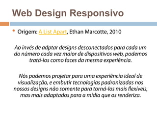 Web Design Responsivo 
• Origem: A List Apart, Ethan Marcotte, 2010 
Ao invés de adptar designs desconectados para cada um 
do número cada vez maior de dispositivos web, podemos 
tratá-los como faces da mesma experiência. 
Nós podemos projetar para uma experiência ideal de 
visualização, e embutir tecnologias padronizadas nos 
nossos designs não somente para torná-los mais flexíveis, 
mas mais adaptados para a mídia que os renderiza. 
 