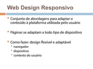 Web Design Responsivo 
• Conjunto de abordagens para adaptar o 
conteúdo à plataforma utilizada pelo usuário 
• Páginas se adaptam a todo tipo de dispositivo 
• Como fazer: design flexível e adaptável 
• navegador 
• dispositivo 
• contexto do usuário 
 