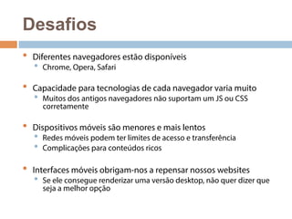 Desafios 
• Diferentes navegadores estão disponíveis 
• Chrome, Opera, Safari 
• Capacidade para tecnologias de cada navegador varia muito 
• Muitos dos antigos navegadores não suportam um JS ou CSS 
corretamente 
• Dispositivos móveis são menores e mais lentos 
• Redes móveis podem ter limites de acesso e transferência 
• Complicações para conteúdos ricos 
• Interfaces móveis obrigam-nos a repensar nossos websites 
• Se ele consegue renderizar uma versão desktop, não quer dizer que 
seja a melhor opção 
 